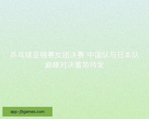 乒乓球亚锦赛女团决赛 中国队与日本队巅峰对决蓄势待发